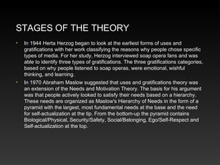 STAGES OF THE THEORY
•

In 1944 Herta Herzog began to look at the earliest forms of uses and
gratifications with her work classifying the reasons why people chose specific
types of media. For her study, Herzog interviewed soap opera fans and was
able to identify three types of gratifications. The three gratifications categories,
based on why people listened to soap operas, were emotional, wishful
thinking, and learning.

•

In 1970 Abraham Maslow suggested that uses and gratifications theory was
an extension of the Needs and Motivation Theory. The basis for his argument
was that people actively looked to satisfy their needs based on a hierarchy.
These needs are organized as Maslow's Hierarchy of Needs in the form of a
pyramid with the largest, most fundamental needs at the base and the need
for self-actualization at the tip. From the bottom-up the pyramid contains
Biological/Physical, Security/Safety, Social/Belonging, Ego/Self-Respect and
Self-actualization at the top.

 