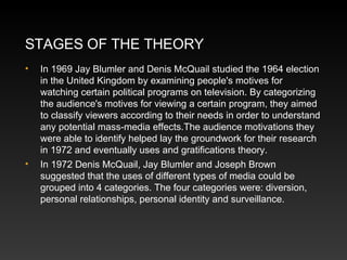 STAGES OF THE THEORY
•

•

In 1969 Jay Blumler and Denis McQuail studied the 1964 election
in the United Kingdom by examining people's motives for
watching certain political programs on television. By categorizing
the audience's motives for viewing a certain program, they aimed
to classify viewers according to their needs in order to understand
any potential mass-media effects.The audience motivations they
were able to identify helped lay the groundwork for their research
in 1972 and eventually uses and gratifications theory.
In 1972 Denis McQuail, Jay Blumler and Joseph Brown
suggested that the uses of different types of media could be
grouped into 4 categories. The four categories were: diversion,
personal relationships, personal identity and surveillance.

 