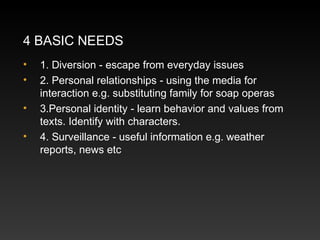4 BASIC NEEDS
•
•
•
•

1. Diversion - escape from everyday issues
2. Personal relationships - using the media for
interaction e.g. substituting family for soap operas
3.Personal identity - learn behavior and values from
texts. Identify with characters.
4. Surveillance - useful information e.g. weather
reports, news etc

 