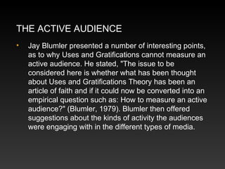 THE ACTIVE AUDIENCE
•

Jay Blumler presented a number of interesting points,
as to why Uses and Gratifications cannot measure an
active audience. He stated, "The issue to be
considered here is whether what has been thought
about Uses and Gratifications Theory has been an
article of faith and if it could now be converted into an
empirical question such as: How to measure an active
audience?" (Blumler, 1979). Blumler then offered
suggestions about the kinds of activity the audiences
were engaging with in the different types of media.

 