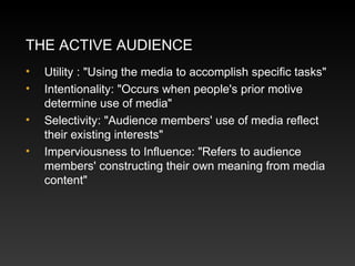 THE ACTIVE AUDIENCE
•
•
•
•

Utility : "Using the media to accomplish specific tasks"
Intentionality: "Occurs when people's prior motive
determine use of media"
Selectivity: "Audience members' use of media reflect
their existing interests"
Imperviousness to Influence: "Refers to audience
members' constructing their own meaning from media
content"

 