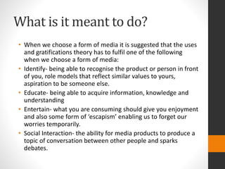 What is it meant to do? 
• When we choose a form of media it is suggested that the uses 
and gratifications theory has to fulfil one of the following 
when we choose a form of media: 
• Identify- being able to recognise the product or person in front 
of you, role models that reflect similar values to yours, 
aspiration to be someone else. 
• Educate- being able to acquire information, knowledge and 
understanding 
• Entertain- what you are consuming should give you enjoyment 
and also some form of ‘escapism’ enabling us to forget our 
worries temporarily. 
• Social Interaction- the ability for media products to produce a 
topic of conversation between other people and sparks 
debates. 
 