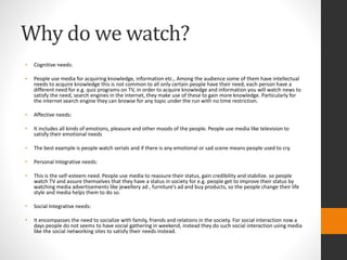 Why do we watch? 
• Cognitive needs: 
• People use media for acquiring knowledge, information etc., Among the audience some of them have intellectual 
needs to acquire knowledge this is not common to all only certain people have their need, each person have a 
different need for e.g. quiz programs on TV, in order to acquire knowledge and information you will watch news to 
satisfy the need, search engines in the internet, they make use of these to gain more knowledge. Particularly for 
the internet search engine they can browse for any topic under the run with no time restriction. 
• Affective needs: 
• It includes all kinds of emotions, pleasure and other moods of the people. People use media like television to 
satisfy their emotional needs 
• The best example is people watch serials and if there is any emotional or sad scene means people used to cry. 
• Personal Integrative needs: 
• This is the self-esteem need. People use media to reassure their status, gain credibility and stabilize. so people 
watch TV and assure themselves that they have a status in society for e.g. people get to improve their status by 
watching media advertisements like jewellery ad , furniture’s ad and buy products, so the people change their life 
style and media helps them to do so. 
• Social Integrative needs: 
• It encompasses the need to socialize with family, friends and relations in the society. For social interaction now a 
days people do not seems to have social gathering in weekend, instead they do such social interaction using media 
like the social networking sites to satisfy their needs instead. 
 