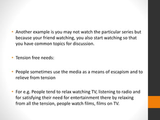 • Another example is you may not watch the particular series but 
because your friend watching, you also start watching so that 
you have common topics for discussion. 
• Tension free needs: 
• People sometimes use the media as a means of escapism and to 
relieve from tension 
• For e.g. People tend to relax watching TV, listening to radio and 
for satisfying their need for entertainment there by relaxing 
from all the tension, people watch films, films on TV. 
 