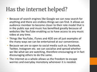 Has the internet helped? 
• Because of search engines like Google we can now search for 
anything and there are endless things we can find. It allows an 
audience member to become closer to their role model that is 
in the public eye and music has benefited greatly because of 
websites like YouTube enabling us to have access to any music 
video at any time. 
• Things like YouTube, iTunes and 4OD are all just examples of 
the many ways we can be entertained at our convenience. 
• Because we are so open to social media such as; Facebook, 
Twitter, Instagram etc. we can socialise and spread whether 
we like what we are watching, therefore encouraging or in fact 
discouraging others to do the same. 
• The internet as a whole allows us the freedom to escape 
worries and everyday monotony whenever it is needed. 
 