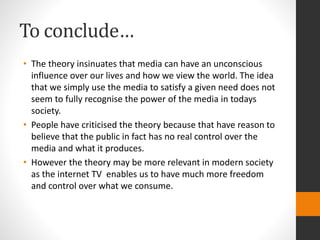 To conclude… 
• The theory insinuates that media can have an unconscious 
influence over our lives and how we view the world. The idea 
that we simply use the media to satisfy a given need does not 
seem to fully recognise the power of the media in todays 
society. 
• People have criticised the theory because that have reason to 
believe that the public in fact has no real control over the 
media and what it produces. 
• However the theory may be more relevant in modern society 
as the internet TV enables us to have much more freedom 
and control over what we consume. 
