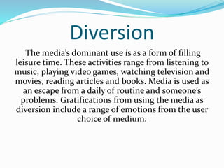 Diversion 
The media’s dominant use is as a form of filling 
leisure time. These activities range from listening to 
music, playing video games, watching television and 
movies, reading articles and books. Media is used as 
an escape from a daily of routine and someone’s 
problems. Gratifications from using the media as 
diversion include a range of emotions from the user 
choice of medium. 
 