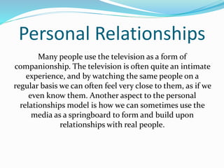 Personal Relationships 
Many people use the television as a form of 
companionship. The television is often quite an intimate 
experience, and by watching the same people on a 
regular basis we can often feel very close to them, as if we 
even know them. Another aspect to the personal 
relationships model is how we can sometimes use the 
media as a springboard to form and build upon 
relationships with real people. 
 