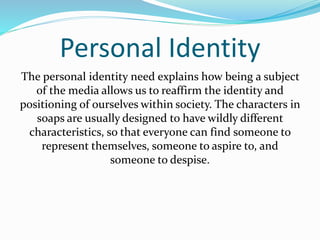 Personal Identity 
The personal identity need explains how being a subject 
of the media allows us to reaffirm the identity and 
positioning of ourselves within society. The characters in 
soaps are usually designed to have wildly different 
characteristics, so that everyone can find someone to 
represent themselves, someone to aspire to, and 
someone to despise. 
 