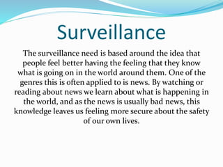 Surveillance 
The surveillance need is based around the idea that 
people feel better having the feeling that they know 
what is going on in the world around them. One of the 
genres this is often applied to is news. By watching or 
reading about news we learn about what is happening in 
the world, and as the news is usually bad news, this 
knowledge leaves us feeling more secure about the safety 
of our own lives. 
