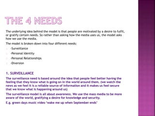 The underlying idea behind the model is that people are motivated by a desire to fulfil,
or gratify certain needs. So rather than asking how the media uses us, the model asks
how we use the media.
The model is broken down into four different needs:
-Surveillance
-Personal Identity
-Personal Relationships
-Diversion
1. SURVEILLANCE
The surveillance need is based around the idea that people feel better having the
feeling that they know what is going on in the world around them. (we watch the
news as we feel it is a reliable source of information and it makes us feel secure
that we know what is happening around us)
The surveillance model is all about awareness. We use the mass media to be more
aware of the world, gratifying a desire for knowledge and security.
E.g. green days music video ‘wake me up when September ends’
 