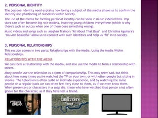 2. PERSONAL IDENTITY
The personal identity need explains how being a subject of the media allows us to confirm the
identity and positioning of ourselves within society.
The use of the media for forming personal identity can be seen in music videos/films. Pop
stars can often become big role models, inspiring young children everywhere (which is why
there's such an outcry when one of them does something wrong).
Music videos and songs such as Meghan Trainors ‘All About That Bass’ and Christina Aguilera's
‘You Are Beautiful’ allow us to connect with such identities and help us ‘fit’ in to society.
3. PERSONAL RELATIONSHIPS
This section comes in two parts: Relationships with the Media, Using the Media Within
Relationships.
RELATIONSHIPS WITH THE MEDIA
We can form a relationship with the media, and also use the media to form a relationship with
others.
Many people use the television as a form of companionship. This may seem sad, but think
about how many times you've watched the TV on your own, or with other people but sitting in
silence. The television is often quite an intimate experience, and by watching the same
people on a regular basis we can often feel very close to them, as if we even know them.
When presenters or characters in a soap die, those who have watched that person a lot often
grieve for the character, as if they have lost a friend.
 