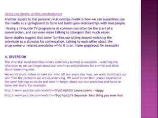 Using the media within relationships
Another aspect to the personal relationships model is how we can sometimes use
the media as a springboard to form and build upon relationships with real people.
Having a favourite TV programme in common can often be the start of a
conversation, and can even make talking to strangers that much easier.
Some studies suggest that some families use sitting around watching the
television as a stimulus for conversation, talking to each other about the
programme or related anecdotes while it is on. (take gogglebox for example)
4. DIVERSION
The diversion need describes what's commonly termed as escapism - watching the
television so we can forget about our own lives and problems for a while and think
about something else.
We watch music videos to take our mind off our every day lives, we want to distract our
self from the problems we are experiencing. We want to see that people experience
the same feelings as we do and want to forget about our own problems and focus on
some one else's. For example:
http://www.youtube.com/watch?v=BPj6CMjUrDU Leona Lewis - Happy
http://www.youtube.com/watch?v=FHp2KgyQUFk Beyoncé- Best thing you ever had
 