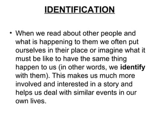 IDENTIFICATION

• When we read about other people and
  what is happening to them we often put
  ourselves in their place or imagine what it
  must be like to have the same thing
  happen to us (in other words, we identify
  with them). This makes us much more
  involved and interested in a story and
  helps us deal with similar events in our
  own lives.
 