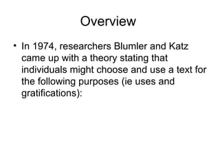 Overview
• In 1974, researchers Blumler and Katz
  came up with a theory stating that
  individuals might choose and use a text for
  the following purposes (ie uses and
  gratifications):
 