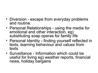 • Diversion - escape from everyday problems
  and routine.
• Personal Relationships - using the media for
  emotional and other interaction, eg)
  substituting soap operas for family life
• Personal Identity - finding yourself reflected in
  texts, learning behaviour and values from
  texts
• Surveillance - Information which could be
  useful for living eg) weather reports, financial
  news, holiday bargains
 