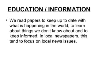 EDUCATION / INFORMATION
• We read papers to keep up to date with
  what is happening in the world, to learn
  about things we don’t know about and to
  keep informed. In local newspapers, this
  tend to focus on local news issues.
 