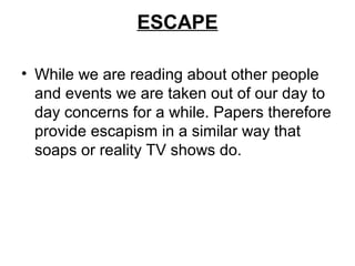 ESCAPE

• While we are reading about other people
  and events we are taken out of our day to
  day concerns for a while. Papers therefore
  provide escapism in a similar way that
  soaps or reality TV shows do.
 