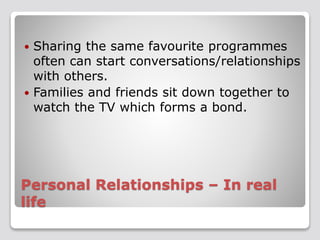  Sharing the same favourite programmes 
often can start conversations/relationships 
with others. 
 Families and friends sit down together to 
watch the TV which forms a bond. 
Personal Relationships – In real 
life 
 