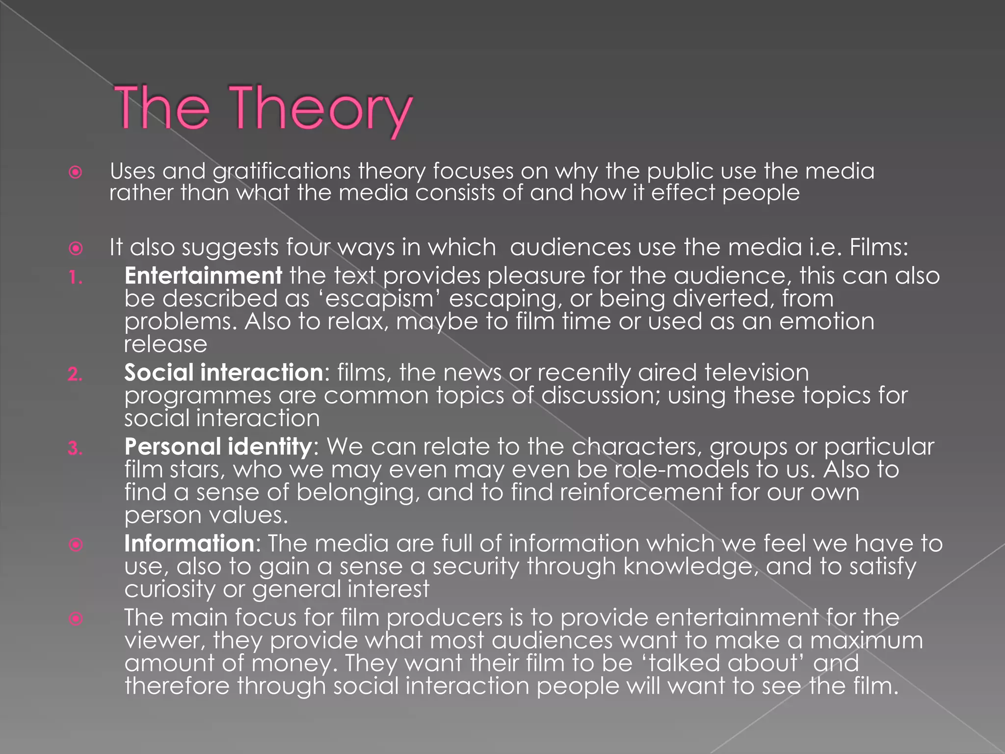 The Theory Uses and gratifications theory focuses on why the public use the media rather than what the media consists of and how it effect peopleIt also suggests four ways in which  audiences use the media i.e. Films:Entertainment the text provides pleasure for the audience, this can also be described as ‘escapism’ escaping, or being diverted, from problems. Also to relax, maybe to film time or used as an emotion release Social interaction: films, the news or recently aired television programmes are common topics of discussion; using these topics for social interaction Personal identity: We can relate to the characters, groups or particular film stars, who we may even may even be role-models to us. Also to find a sense of belonging, and to find reinforcement for our own person values.  Information: The media are full of information which we feel we have to use, also to gain a sense a security through knowledge, and to satisfy curiosity or general interest The main focus for film producers is to provide entertainment for the viewer, they provide what most audiences want to make a maximum amount of money. They want their film to be ‘talked about’ and therefore through social interaction people will want to see the film. 
