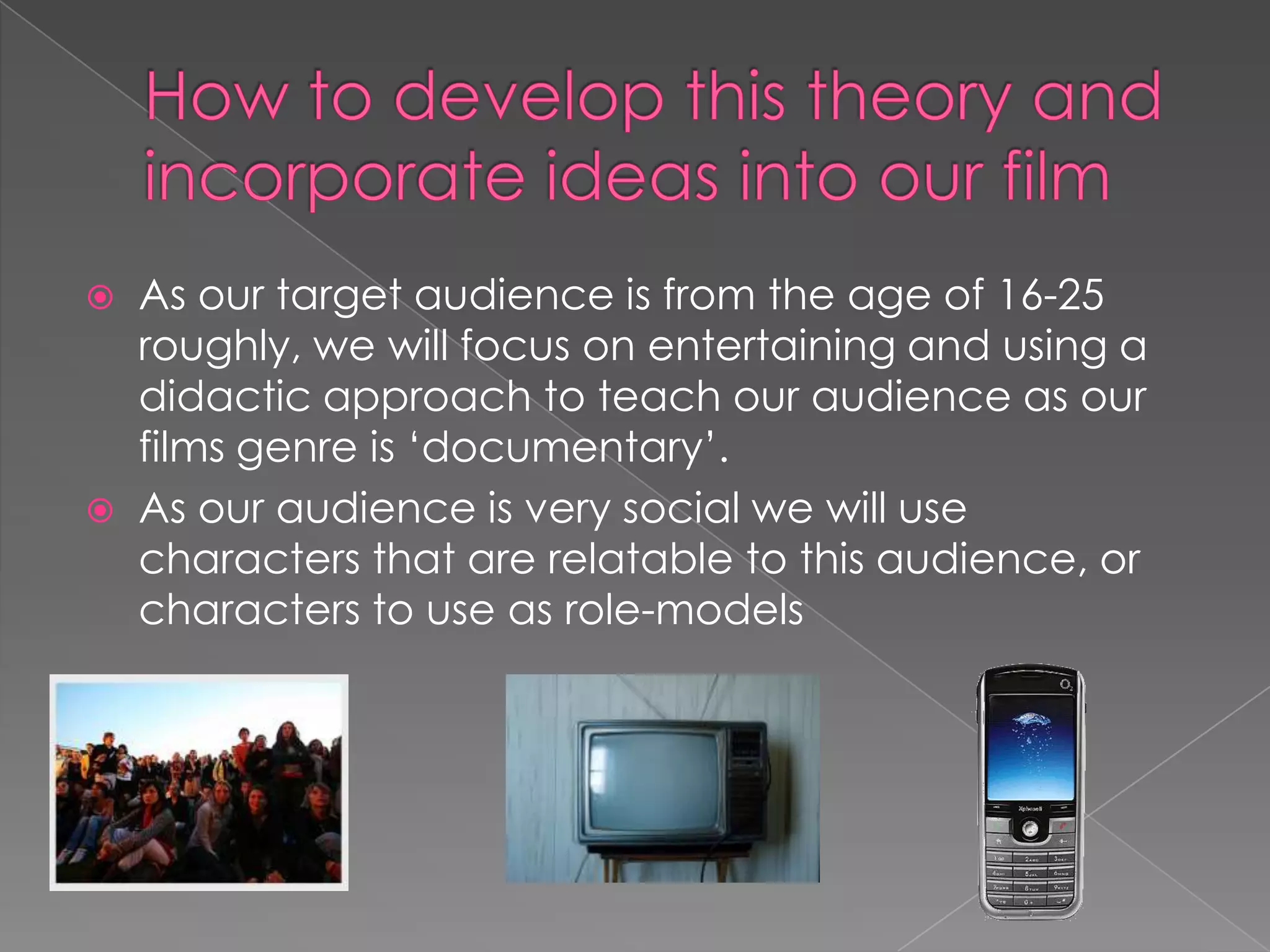 How to develop this theory and incorporate ideas into our filmAs our target audience is from the age of 16-25 roughly, we will focus on entertaining and using a didactic approach to teach our audience as our films genre is ‘documentary’.As our audience is very social we will use characters that are relatable to this audience, or characters to use as role-models 