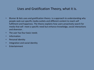 Uses and Gratification Theory, what it is.

•   Blumer & Katz uses and gratification theory is a approach to understanding why
    people seek out specific media outlets and different content to reach self
    fulfilment and happiness. The theory explains how users proactively search for
    media that will meet a specific need but enhance knowledge, social interactions
    and diversion .
•   The user has four basic needs
•   Information
•   Personal identity
•   Integration and social identity
•   Entertainment
 