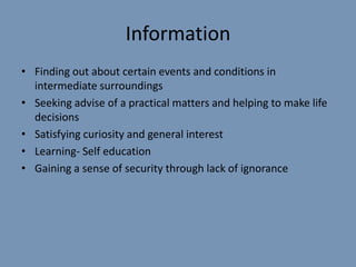 Information
• Finding out about certain events and conditions in
  intermediate surroundings
• Seeking advise of a practical matters and helping to make life
  decisions
• Satisfying curiosity and general interest
• Learning- Self education
• Gaining a sense of security through lack of ignorance
 