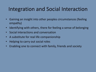 Integration and Social Interaction
• Gaining an insight into other peoples circumstances (feeling
  empathy)
• Identifying with others, there for feeling a sense of belonging
• Social interactions and conversation
• A substitute for real life companionship
• Helping to carry out social roles
• Enabling one to connect with family, friends and society
 