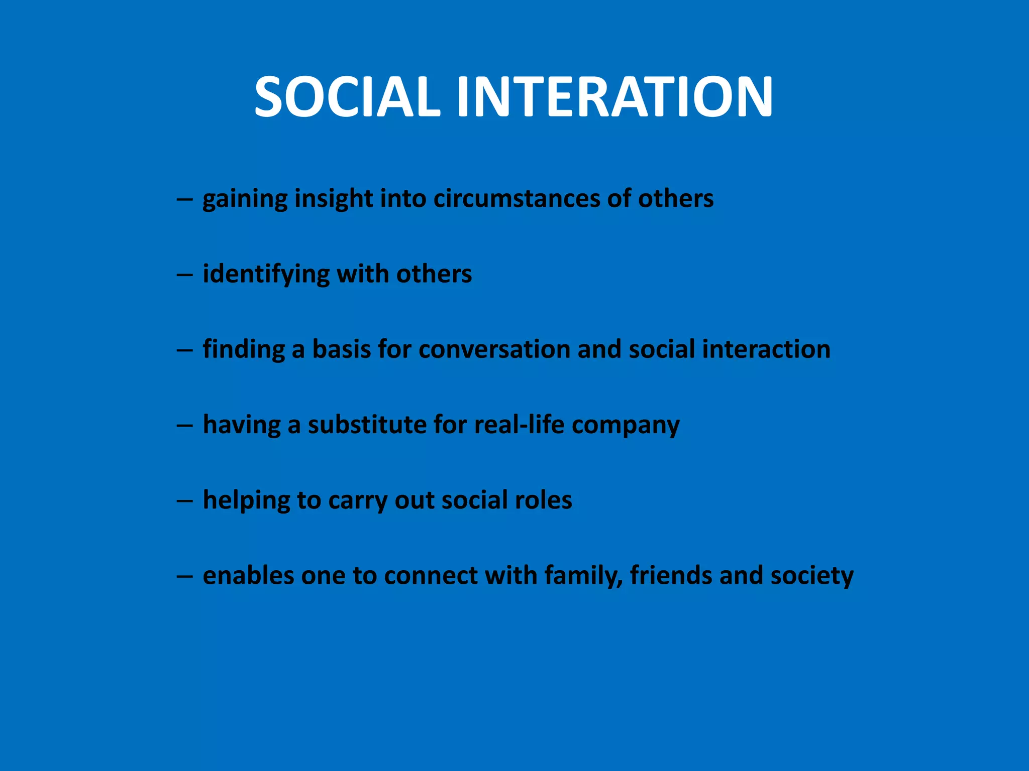 SOCIAL INTERATION
– gaining insight into circumstances of others

– identifying with others

– finding a basis for conversation and social interaction

– having a substitute for real-life company

– helping to carry out social roles

– enables one to connect with family, friends and society
 