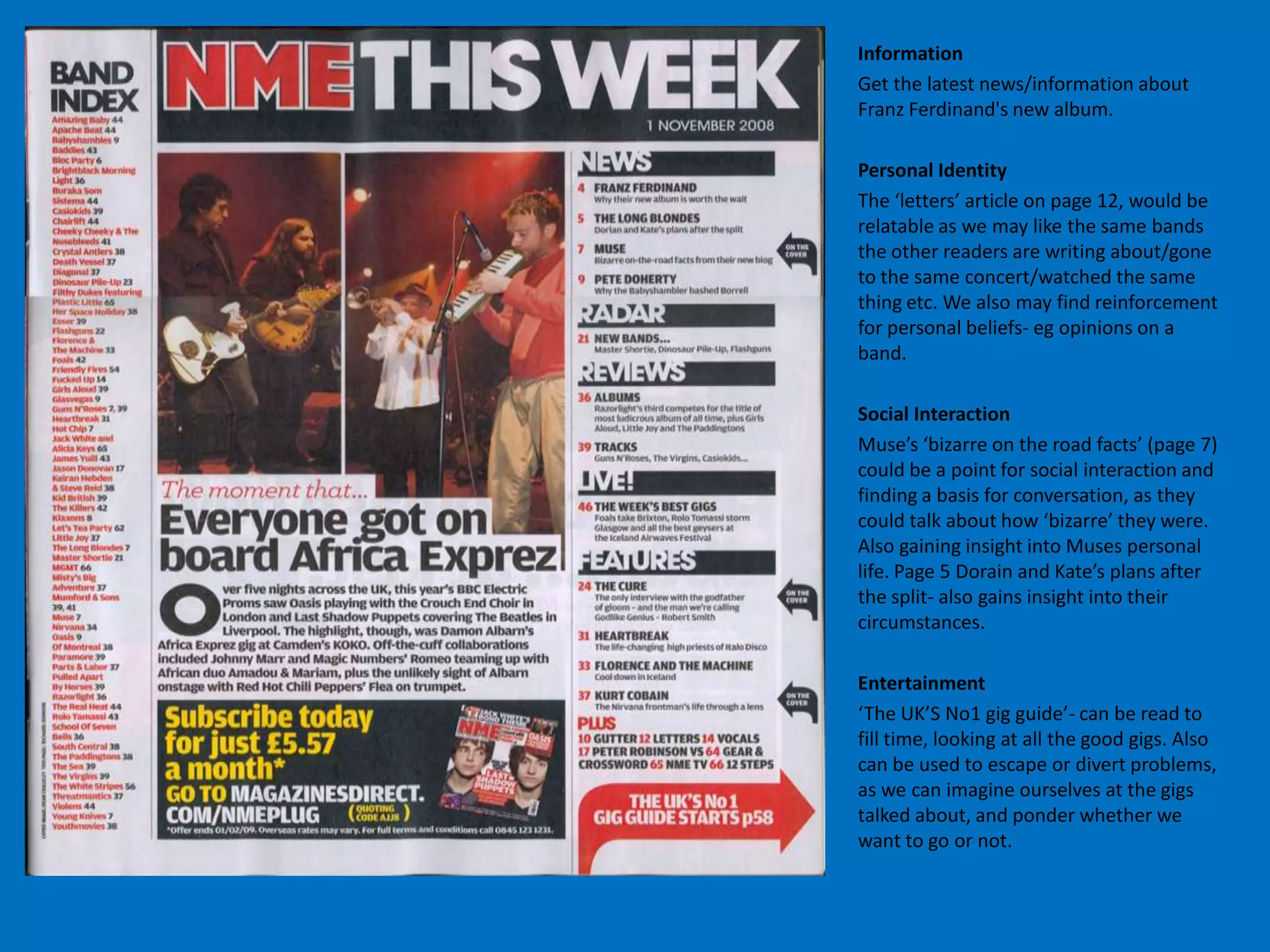 Information
Get the latest news/information about
Franz Ferdinand's new album.

Personal Identity
The ‘letters’ article on page 12, would be
relatable as we may like the same bands
the other readers are writing about/gone
to the same concert/watched the same
thing etc. We also may find reinforcement
for personal beliefs- eg opinions on a
band.

Social Interaction
Muse’s ‘bizarre on the road facts’ (page 7)
could be a point for social interaction and
finding a basis for conversation, as they
could talk about how ‘bizarre’ they were.
Also gaining insight into Muses personal
life. Page 5 Dorain and Kate’s plans after
the split- also gains insight into their
circumstances.

Entertainment
‘The UK’S No1 gig guide’- can be read to
fill time, looking at all the good gigs. Also
can be used to escape or divert problems,
as we can imagine ourselves at the gigs
talked about, and ponder whether we
want to go or not.
 