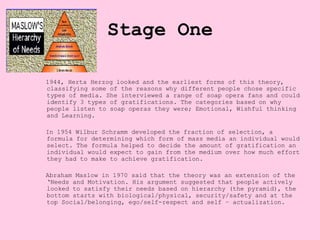 Stage One

1944, Herta Herzog looked and the earliest forms of this theory,
classifying some of the reasons why different people chose specific
types of media. She interviewed a range of soap opera fans and could
identify 3 types of gratifications. The categories based on why
people listen to soap operas they were; Emotional, Wishful thinking
and Learning.

In 1954 Wilbur Schramm developed the fraction of selection, a
formula for determining which form of mass media an individual would
select. The formula helped to decide the amount of gratification an
individual would expect to gain from the medium over how much effort
they had to make to achieve gratification.

Abraham Maslow in 1970 said that the theory was an extension of the
‘Needs and Motivation. His argument suggested that people actively
looked to satisfy their needs based on hierarchy (the pyramid), the
bottom starts with biological/physical, security/safety and at the
top Social/belonging, ego/self-respect and self – actualization.
 