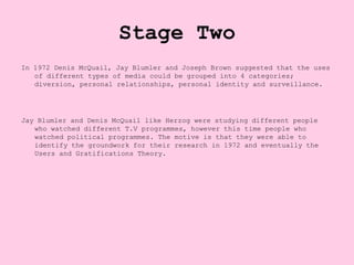 Stage Two
In 1972 Denis McQuail, Jay Blumler and Joseph Brown suggested that the uses
   of different types of media could be grouped into 4 categories;
   diversion, personal relationships, personal identity and surveillance.




Jay Blumler and Denis McQuail like Herzog were studying different people
   who watched different T.V programmes, however this time people who
   watched political programmes. The motive is that they were able to
   identify the groundwork for their research in 1972 and eventually the
   Users and Gratifications Theory.
 