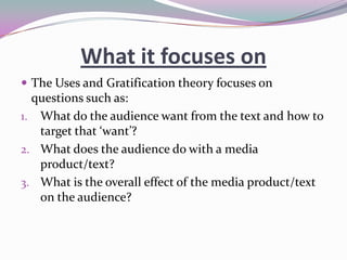 What it focuses on
 The Uses and Gratification theory focuses on

questions such as:
1. What do the audience want from the text and how to
target that ‘want’?
2. What does the audience do with a media
product/text?
3. What is the overall effect of the media product/text
on the audience?

 