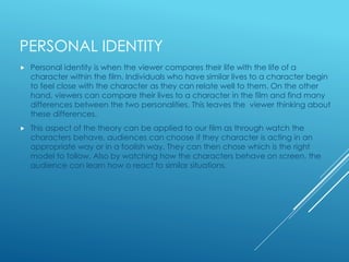 PERSONAL IDENTITY 
 Personal identity is when the viewer compares their life with the life of a 
character within the film. Individuals who have similar lives to a character begin 
to feel close with the character as they can relate well to them. On the other 
hand, viewers can compare their lives to a character in the film and find many 
differences between the two personalities. This leaves the viewer thinking about 
these differences. 
 This aspect of the theory can be applied to our film as through watch the 
characters behave, audiences can choose if they character is acting in an 
appropriate way or in a foolish way. They can then chose which is the right 
model to follow. Also by watching how the characters behave on screen, the 
audience can learn how o react to similar situations. 
 