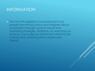 INFORMATION 
 The way this applies to our production is by 
people becoming curious and intrigued about 
our product through word of mouth and 
marketing strategies. Therefore, by watching our 
product, the audience will find out what the film 
is about and, satisfying their curiosity and 
interest. 
 