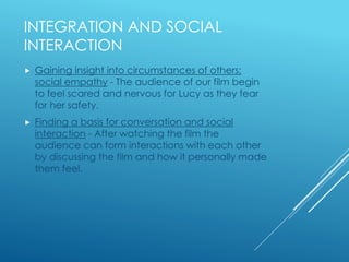 INTEGRATION AND SOCIAL 
INTERACTION 
 Gaining insight into circumstances of others; 
social empathy - The audience of our film begin 
to feel scared and nervous for Lucy as they fear 
for her safety. 
 Finding a basis for conversation and social 
interaction - After watching the film the 
audience can form interactions with each other 
by discussing the film and how it personally made 
them feel. 
 