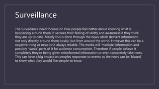 Surveillance
The surveillance need focuses on how people feel better about knowing what is
happening around them. It secures their feeling of safety and awareness if they think
they are up to date. Mainly this is done through the news which delivers information
not only directly around them locally, but from around the world. However this can be a
negative thing as news isn’t always reliable. The media will ‘mediate’ information and
possibly ‘tweak’ parts of it for audience consumption. Therefore if people believe it
completely they’re being given misinformed information or even completely fake news.
This can have a big impact on peoples responses to events as the news can be ‘biased’
to show what they would like people to know.
 