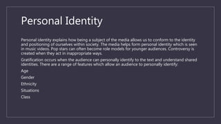 Personal Identity
Personal identity explains how being a subject of the media allows us to conform to the identity
and positioning of ourselves within society. The media helps form personal identity which is seen
in music videos. Pop stars can often become role models for younger audiences. Controversy is
created when they act in inappropriate ways.
Gratification occurs when the audience can personally identify to the text and understand shared
identities. There are a range of features which allow an audience to personally identify:
Age
Gender
Ethnicity
Situations
Class
 