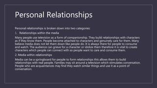 Personal Relationships
Personal relationships is broken down into two categories:
1. Relationships within the media
Many people use television as a form of companionship. They build relationships with characters
as if they know them. People become attached to characters and genuinely care for them. Many
believe media does not let them down like people do. It is always there for people to consume
and watch. The audience can grieve for a character or idolize them therefore it is vital to create
characters which people can connect with so people want to care and consume them.
2. Media within relationships
Media can be a springboard for people to form relationships this allows them to build
relationships with real people. Families may sit around a television which stimulates conversation.
People who are acquaintances may find they watch similar things and use it as a point of
conversation.
 