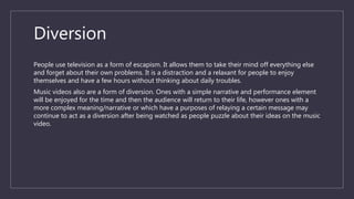 Diversion
People use television as a form of escapism. It allows them to take their mind off everything else
and forget about their own problems. It is a distraction and a relaxant for people to enjoy
themselves and have a few hours without thinking about daily troubles.
Music videos also are a form of diversion. Ones with a simple narrative and performance element
will be enjoyed for the time and then the audience will return to their life, however ones with a
more complex meaning/narrative or which have a purposes of relaying a certain message may
continue to act as a diversion after being watched as people puzzle about their ideas on the music
video.
 