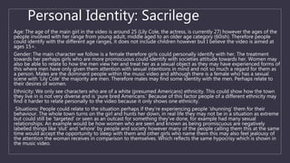 Personal Identity: Sacrilege
Age: The age of the main girl in the video is around 25 (Lily Cole, the actress, is currently 27) however the ages of the
people involved with her range from young adult, middle aged to an older age category (60ish). Therefore people
could identify with the different age ranges, it does not include children however but I believe the video is aimed at
ages 15+.
Gender: The main character we follow is a female therefore girls could personally identify with her. The treatment
towards her perhaps girls who are more promiscuous could identify with societies attitude towards her. Women may
also be able to relate to how the men view her and treat her as a sexual object as they may have experienced forms of
this where men have only given them attention with sexual intentions in mind and not so much a regard for them as
a person. Males are the dominant people within the music video and although there is a female who has a sexual
scene with ‘Lily Cole’ the majority are men. Therefore males may find some identity with the men. Perhaps relate to
their desires of women.
Ethnicity: We only see characters who are of a white (presumed Americans) ethnicity. This could show how the town
they live in is not very diverse and is ‘pure bred Americans.’ Because of this factor people of a different ethnicity may
find it harder to relate personally to the video because it only shows one ethnicity.
Situations: People could relate to the situation perhaps if they’re experiencing people ‘shunning’ them for their
behaviour. The whole town turns on the girl and hunts her down, in real life they may not be in a situation as extreme
but could still be ‘targeted’ or seen as an outcast for something they’ve done, for example had many sexual
relationships. An example would be how women who are seen and known as being promiscuous are negatively
labelled things like ‘slut’ and ‘whore’ by people and society however many of the people calling them this at the same
time would accept the opportunity to sleep with them and other girls who name them this may also feel jealousy of
the attention the woman receives in comparison to themselves. Which reflects the same hypocrisy which is shown in
the music video.
 