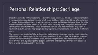 Personal Relationships: Sacrilege
In relation to media within relationships I think this video applies. As it is so open to interpretation
it can cause discussion between people which could build on relationships. I know after watching
it I shared it with my best-friend to ask her opinion on what she believes happens. Since the initial
conversation we had about it both of our ideas about the story have changed as we have talked
about it more and shared ideas. This is an example how not only does the media play a part in
relationships but it can also help people develop opinions and understand media texts in different
ways.
The comment section in YouTube and on other websites which are used to share opinions on the
video are a good way to spark a discussion on the video. It is also a place for those who may not
understand the video fully to read on other peoples interpretations which then allow them to
build on their own. By reading other peoples comments and replying with their own ideas it’s a
form of social contact caused by the media.
 