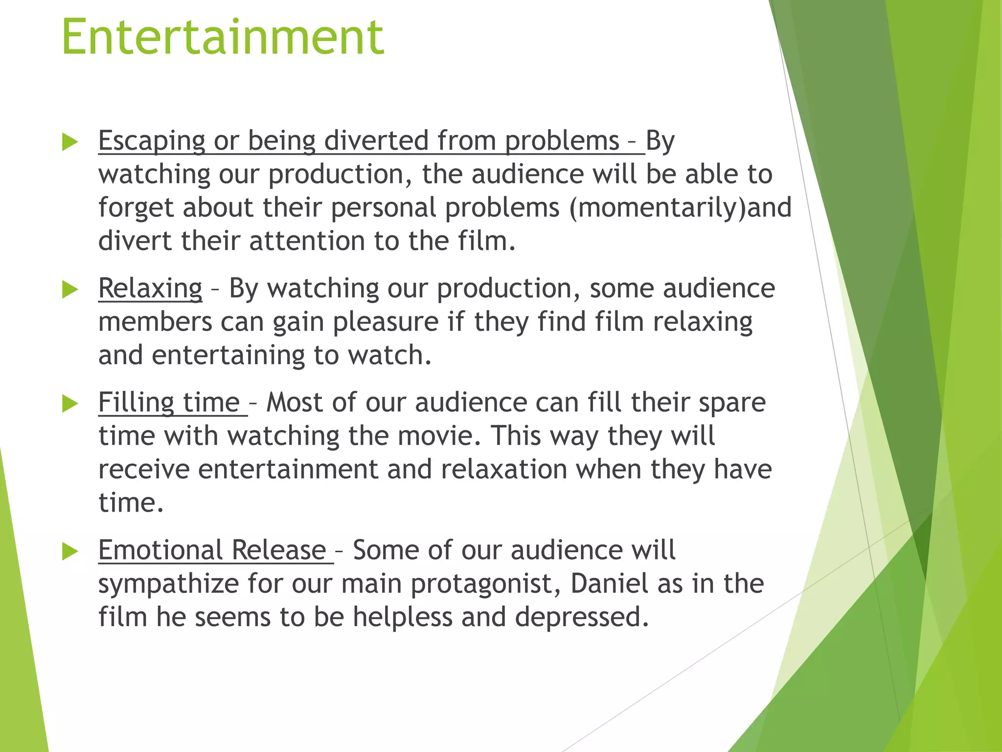 Entertainment
 Escaping or being diverted from problems – By
watching our production, the audience will be able to
forget about their personal problems (momentarily)and
divert their attention to the film.
 Relaxing – By watching our production, some audience
members can gain pleasure if they find film relaxing
and entertaining to watch.
 Filling time – Most of our audience can fill their spare
time with watching the movie. This way they will
receive entertainment and relaxation when they have
time.
 Emotional Release – Some of our audience will
sympathize for our main protagonist, Daniel as in the
film he seems to be helpless and depressed.
 