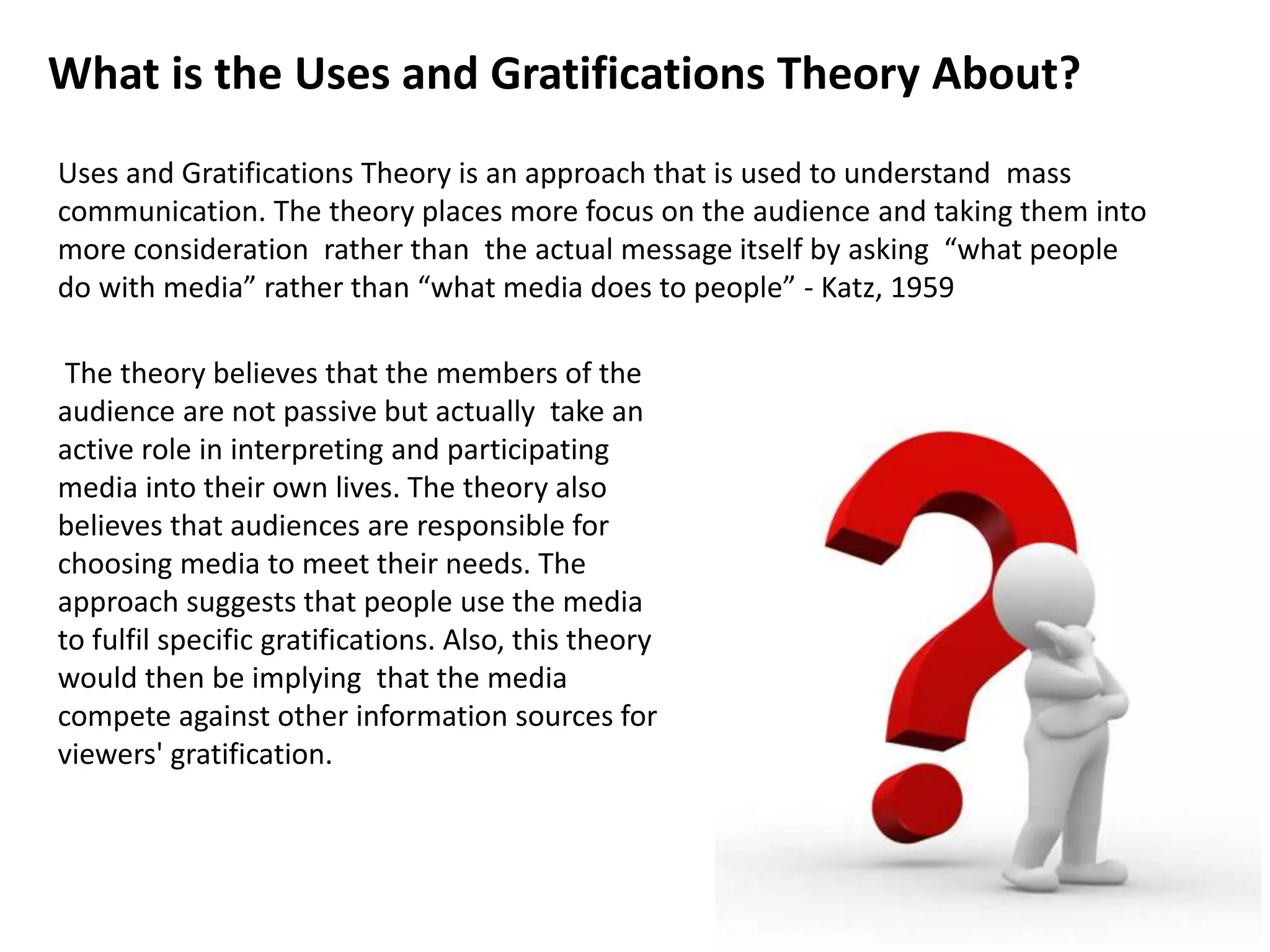 The theory believes that the members of the
audience are not passive but actually take an
active role in interpreting and participating
media into their own lives. The theory also
believes that audiences are responsible for
choosing media to meet their needs. The
approach suggests that people use the media
to fulfil specific gratifications. Also, this theory
would then be implying that the media
compete against other information sources for
viewers' gratification.
What is the Uses and Gratifications Theory About?
Uses and Gratifications Theory is an approach that is used to understand mass
communication. The theory places more focus on the audience and taking them into
more consideration rather than the actual message itself by asking “what people
do with media” rather than “what media does to people” - Katz, 1959
 