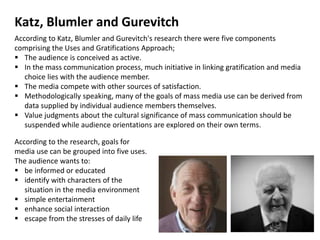 According to Katz, Blumler and Gurevitch's research there were five components
comprising the Uses and Gratifications Approach;
 The audience is conceived as active.
 In the mass communication process, much initiative in linking gratification and media
choice lies with the audience member.
 The media compete with other sources of satisfaction.
 Methodologically speaking, many of the goals of mass media use can be derived from
data supplied by individual audience members themselves.
 Value judgments about the cultural significance of mass communication should be
suspended while audience orientations are explored on their own terms.
According to the research, goals for
media use can be grouped into five uses.
The audience wants to:
 be informed or educated
 identify with characters of the
situation in the media environment
 simple entertainment
 enhance social interaction
 escape from the stresses of daily life
Katz, Blumler and Gurevitch
 