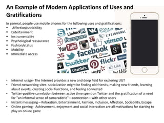 An Example of Modern Applications of Uses and
Gratifications
In general, people use mobile phones for the following uses and gratifications;
 Affection/sociability
 Entertainment
 Instrumentality
 Psychological reassurance
 Fashion/status
 Mobility
 Immediate access
• Internet usage- The Internet provides a new and deep field for exploring UGT
• Friend-networking sites- socialization might be finding old friends, making new friends, learning
about events, creating social functions, and feeling connected
• Twitter-positive correlation between active time spent on Twitter and the gratification of a need
for "an informal sense of camaraderie"—connection—with other users
• Instant messaging – Relaxation, Entertainment, Fashion, Inclusion, Affection, Sociability, Escape
• Online gaming- Achievement, enjoyment and social interaction are all motivations for starting to
play an online game
 