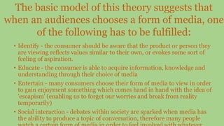 • Identify - the consumer should be aware that the product or person they
are viewing reflects values similar to their own, or evokes some sort of
feeling of aspiration.
• Educate - the consumer is able to acquire information, knowledge and
understanding through their choice of media
• Entertain - many consumers choose their form of media to view in order
to gain enjoyment something which comes hand in hand with the idea of
'escapism' (enabling us to forget our worries and break from reality
temporarily)
• Social interaction - debates within society are sparked when media has
the ability to produce a topic of conversation, therefore many people
The basic model of this theory suggests that
when an audiences chooses a form of media, one
of the following has to be fulfilled:
 