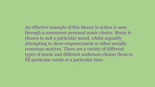 An effective example of this theory in action is seen
through a consumers personal music choice. Music is
chosen to suit a particular mood, whilst arguably
attempting to show empowerment or other socially
conscious motives. There are a variety of different
types of music and different audiences choose them to
fill particular needs at a particular time.
 