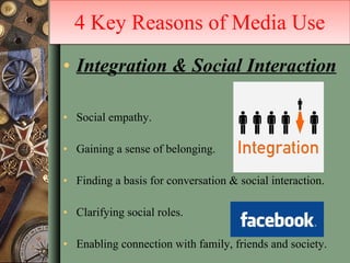 Integration & Social Interaction Social empathy. Gaining a sense of belonging. Finding a basis for conversation & social interaction. Clarifying social roles. Enabling connection with family, friends and society. 4 Key Reasons of Media Use 