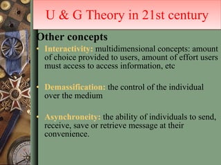 Other concepts Interactivity:  multidimensional concepts: amount of choice provided to users, amount of effort users must access to access information, etc Demassification:  the control of the individual over the medium Asynchroneity:  the ability of individuals to send, receive, save or retrieve message at their convenience.  U & G Theory in 21st century 